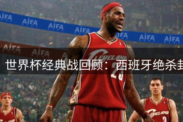 世界杯经典战回顾：西班牙绝杀封王 黑马逆袭改写历史
