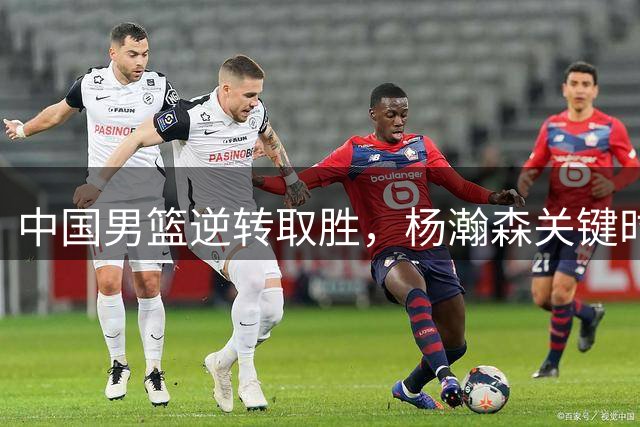 中国男篮逆转取胜，杨瀚森关键时刻立功