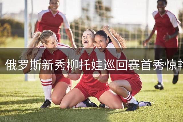 俄罗斯新秀柳托娃巡回赛首秀惊艳 连斩强敌晋级八强