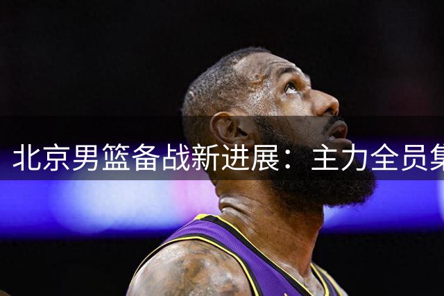 北京男篮备战新进展：主力全员集结 三大将状态喜人
