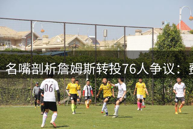 名嘴剖析詹姆斯转投76人争议：费城阵容短板明显难称抱团优选