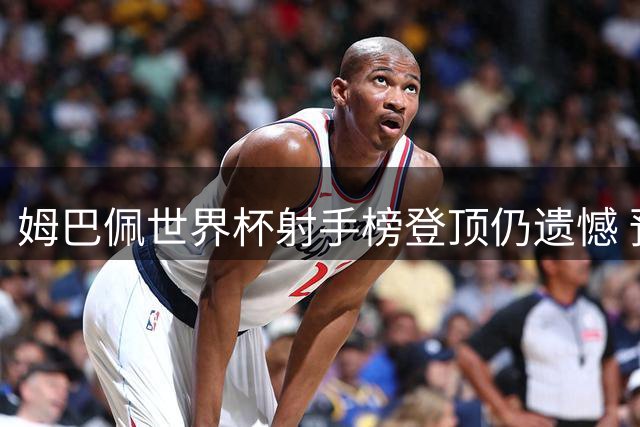 姆巴佩世界杯射手榜登顶仍遗憾 预言梅西决赛必破门