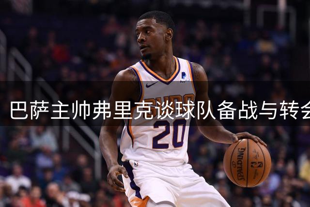 巴萨主帅弗里克谈球队备战与转会策略