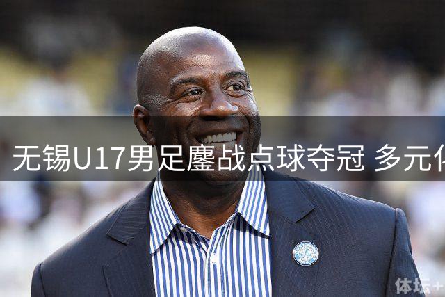 无锡U17男足鏖战点球夺冠 多元化青训模式显成效