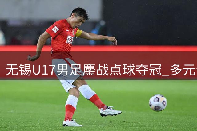 无锡U17男足鏖战点球夺冠 多元化青训模式显成效