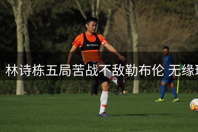 林诗栋五局苦战不敌勒布伦 无缘瑞典站男单八强