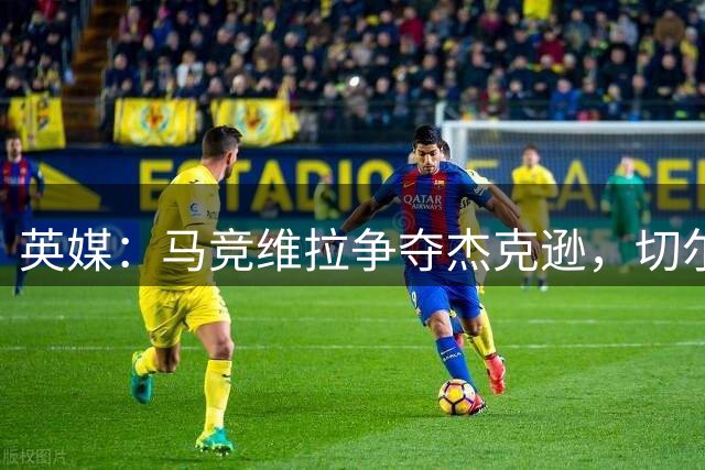英媒：马竞维拉争夺杰克逊，切尔西拒绝租借要价6500万英镑