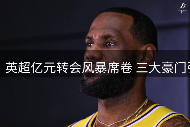 英超亿元转会风暴席卷 三大豪门引援策略大比拼