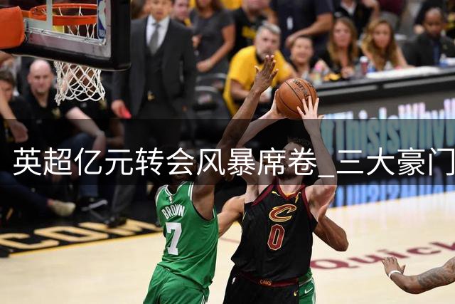 英超亿元转会风暴席卷 三大豪门引援策略大比拼