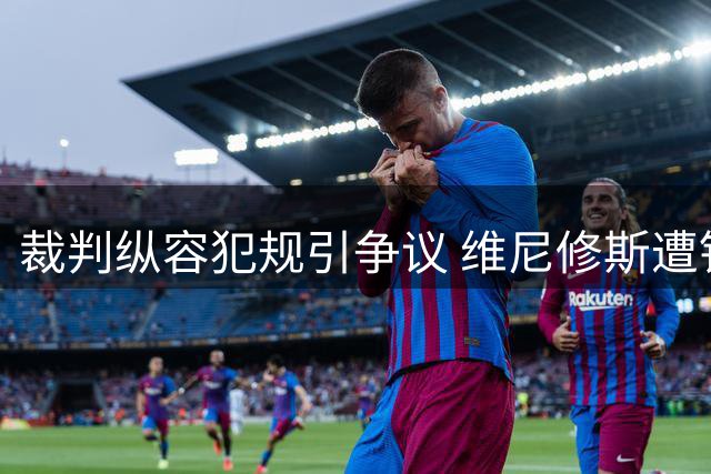 裁判纵容犯规引争议 维尼修斯遭针对影响比赛走势
