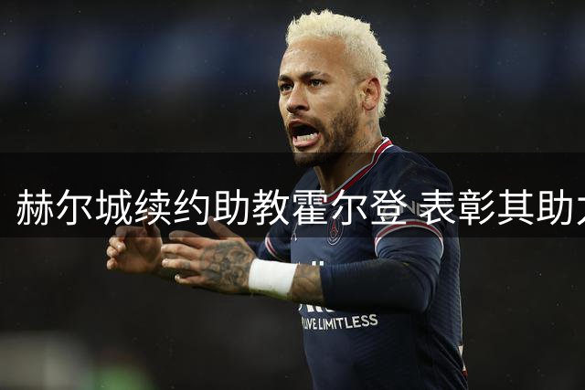 赫尔城续约助教霍尔登 表彰其助力升超及首战胜曼联