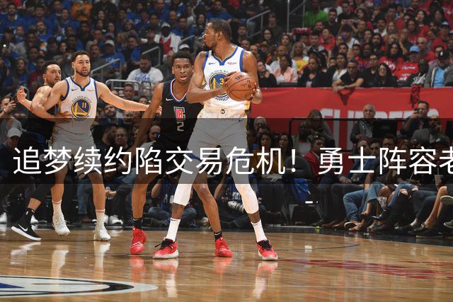 追梦续约陷交易危机！勇士阵容老化恐无缘季后赛 詹姆斯暗度陈仓瞄准库里