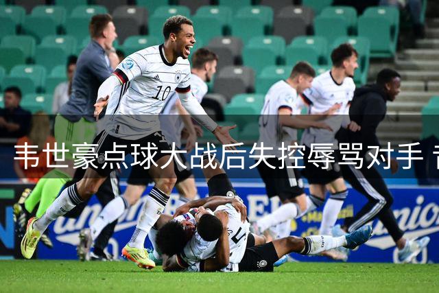 韦世豪点球大战后失控辱骂对手 昔日"别骂家人"言论再遭翻旧账