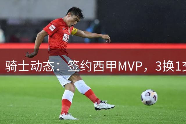 骑士动态：签约西甲MVP，3换1交易方案出炉，优质3D前锋即将加盟