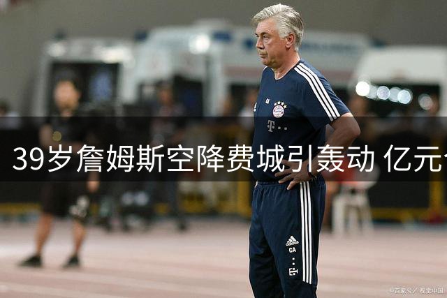 39岁詹姆斯空降费城引轰动 亿元合同锁定生涯最后一搏