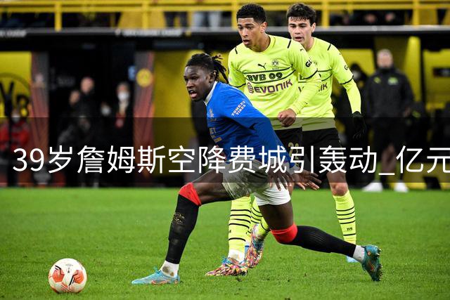 39岁詹姆斯空降费城引轰动 亿元合同锁定生涯最后一搏