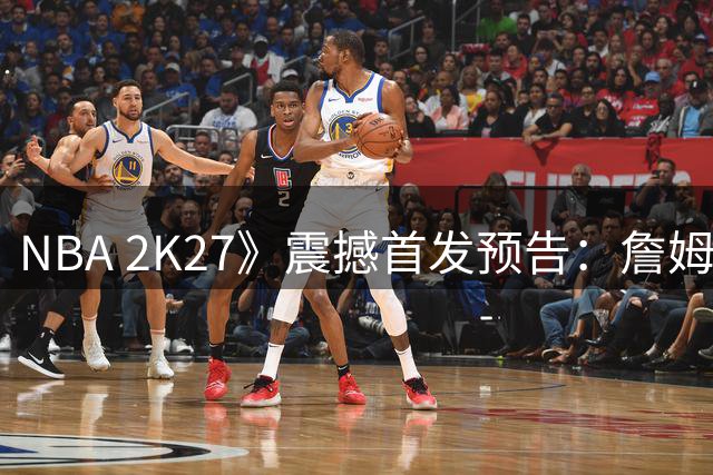 NBA 2K27》震撼首发预告：詹姆斯76人造型引热议 三大封面球星揭晓
