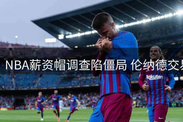 NBA薪资帽调查陷僵局 伦纳德交易停滞引发联盟动荡