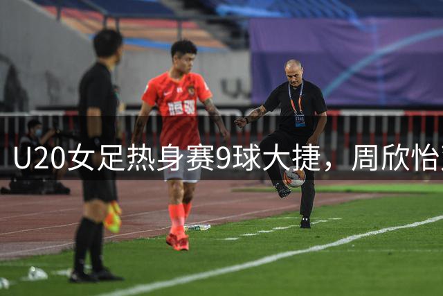 U20女足热身赛9球大捷，周欣怡双响定胜局